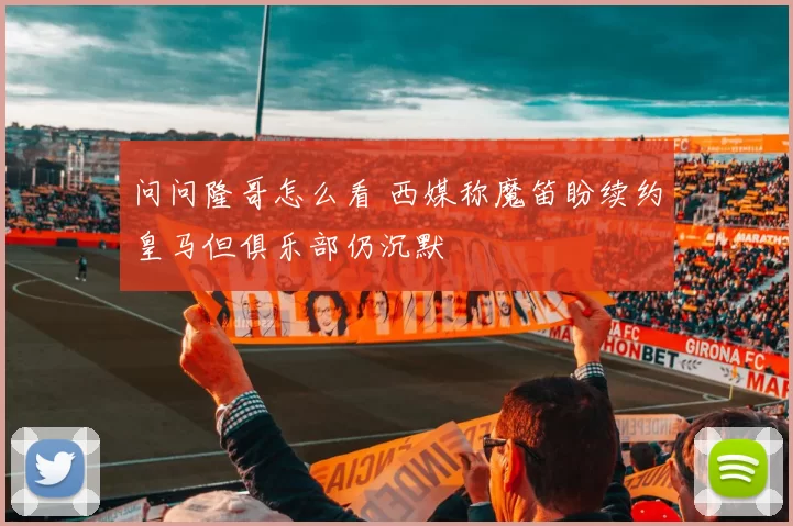 问问隆哥怎么看 西媒称魔笛盼续约皇马但俱乐部仍沉默